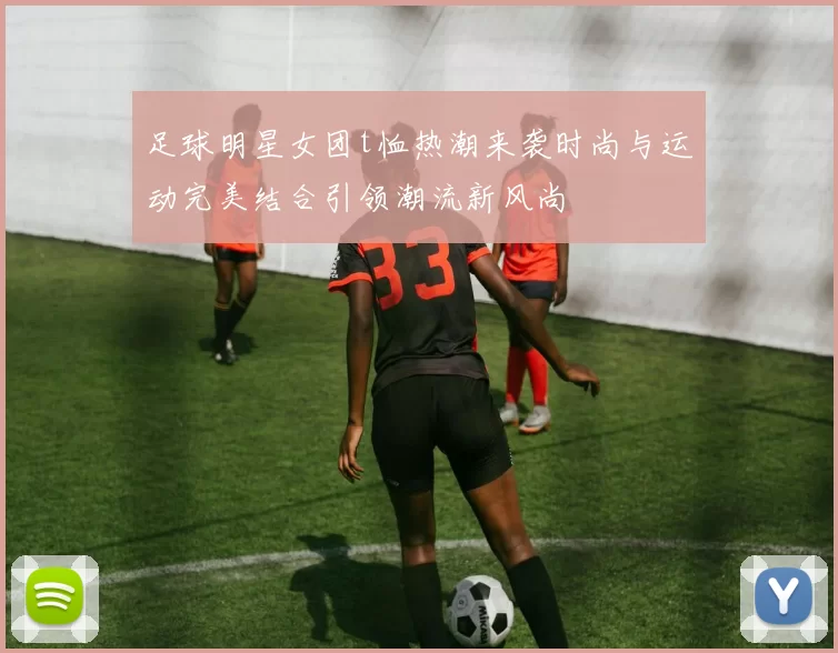 足球明星女团t恤热潮来袭时尚与运动完美结合引领潮流新风尚