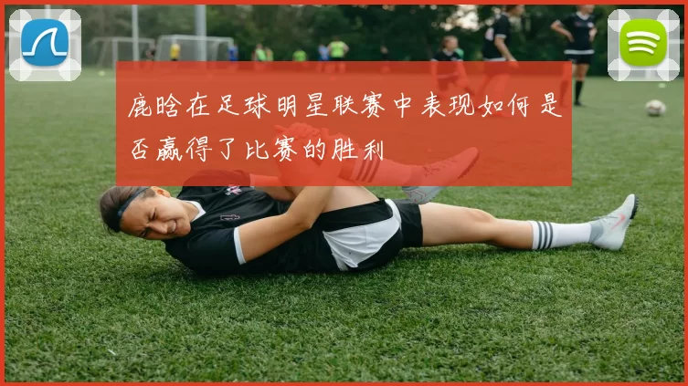 鹿晗在足球明星联赛中表现如何是否赢得了比赛的胜利
