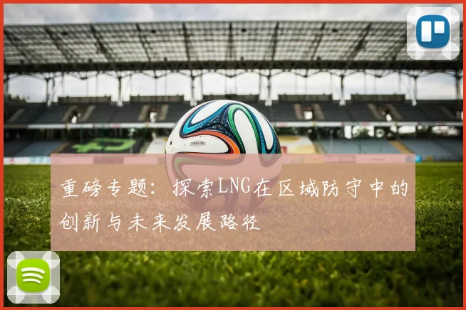 重磅专题：探索LNG在区域防守中的创新与未来发展路径