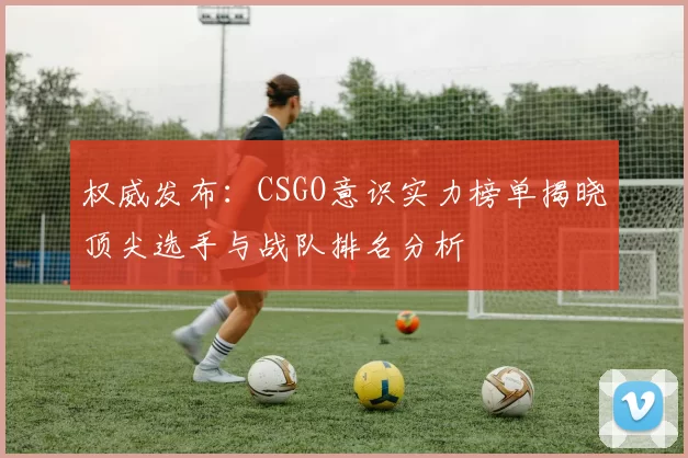 权威发布：CSGO意识实力榜单揭晓顶尖选手与战队排名分析