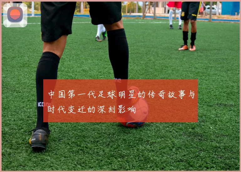 中国第一代足球明星的传奇故事与时代变迁的深刻影响
