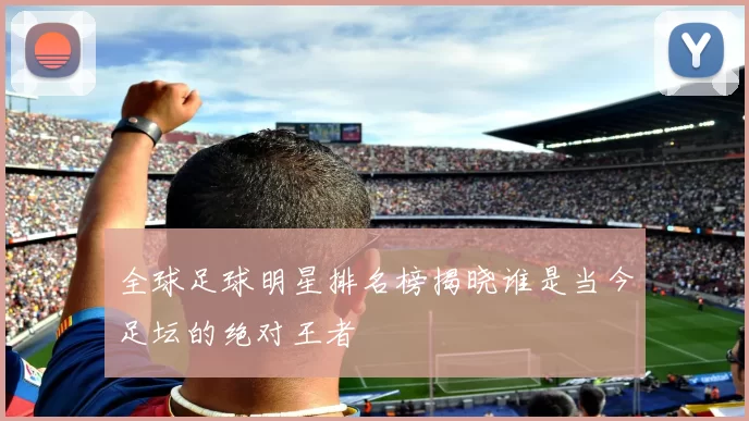全球足球明星排名榜揭晓谁是当今足坛的绝对王者