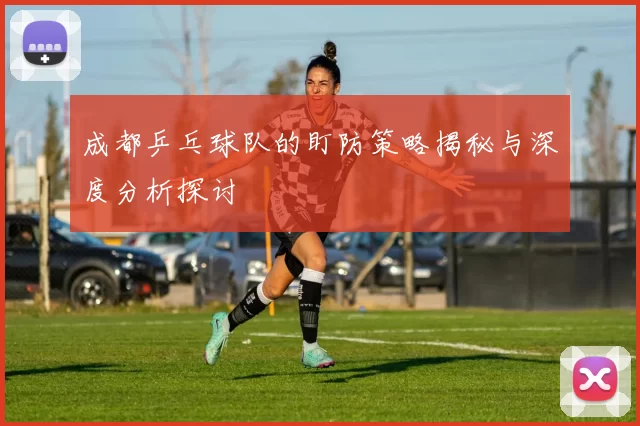 成都乒乓球队的盯防策略揭秘与深度分析探讨