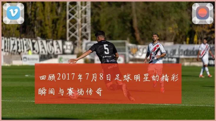 回顾2017年7月8日足球明星的精彩瞬间与赛场传奇