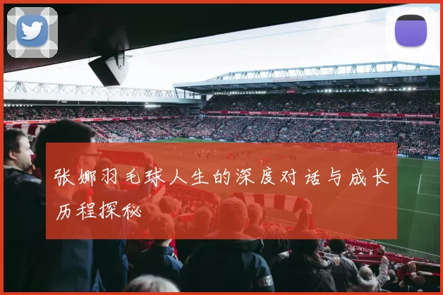 张娜羽毛球人生的深度对话与成长历程探秘