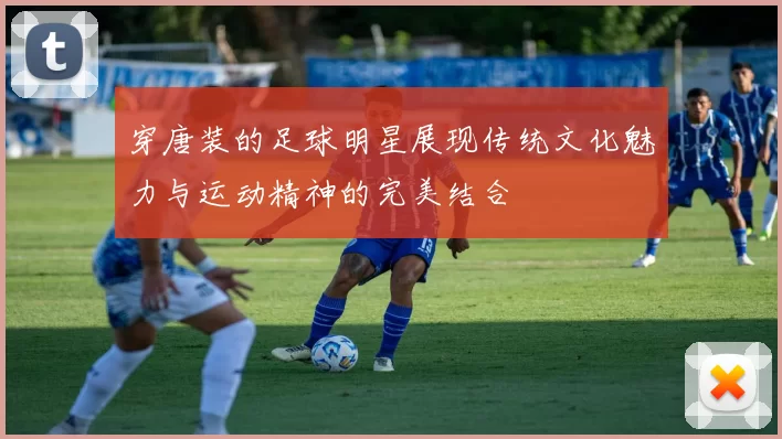 穿唐装的足球明星展现传统文化魅力与运动精神的完美结合