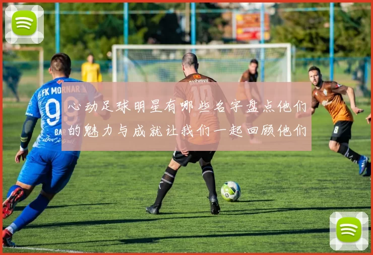 心动足球明星有哪些名字盘点他们的魅力与成就让我们一起回顾他们的精彩瞬间