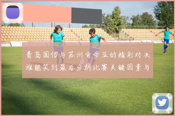 青岛国信与苏州肯帝亚的精彩对决谁能笑到最后分析比赛关键因素与球员表现