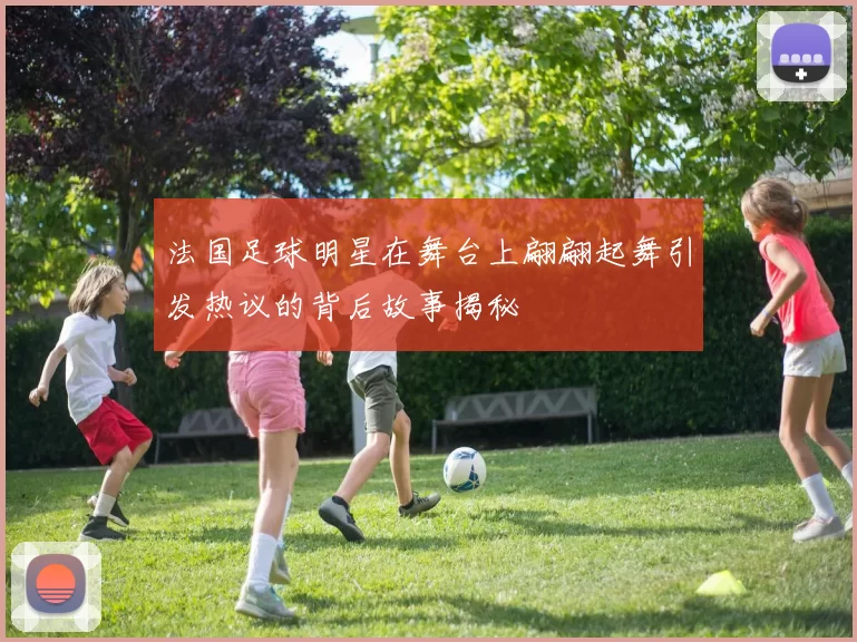 法国足球明星在舞台上翩翩起舞引发热议的背后故事揭秘