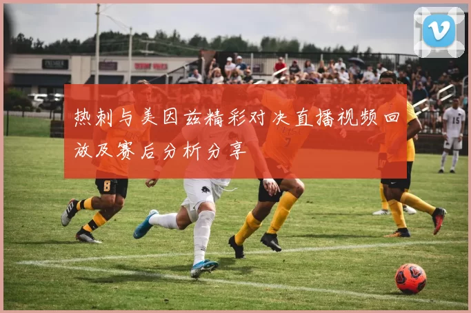 热刺与美因兹精彩对决直播视频回放及赛后分析分享