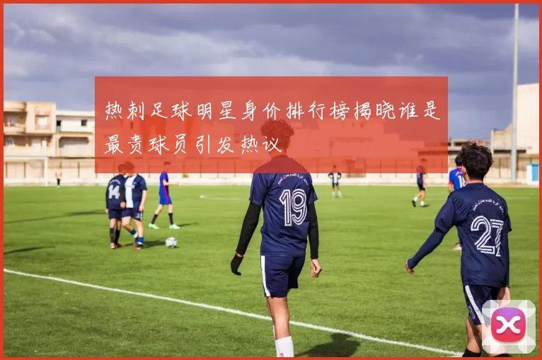 热刺足球明星身价排行榜揭晓谁是最贵球员引发热议
