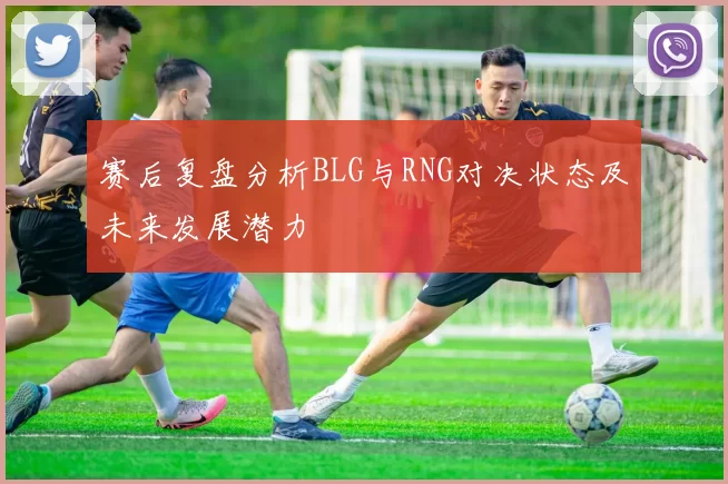 赛后复盘分析BLG与RNG对决状态及未来发展潜力