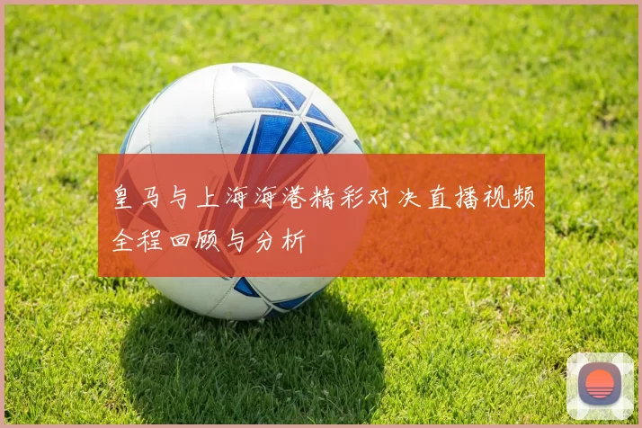 皇马与上海海港精彩对决直播视频全程回顾与分析