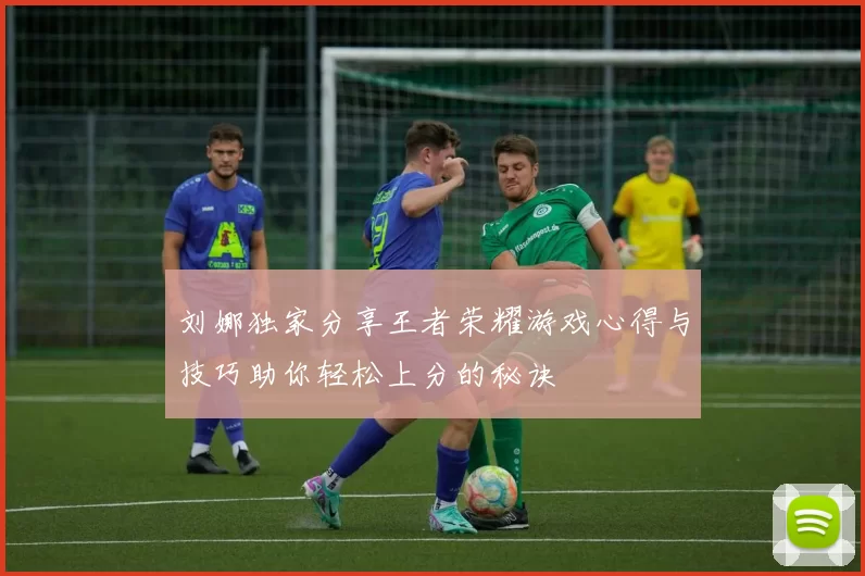刘娜独家分享王者荣耀游戏心得与技巧助你轻松上分的秘诀
