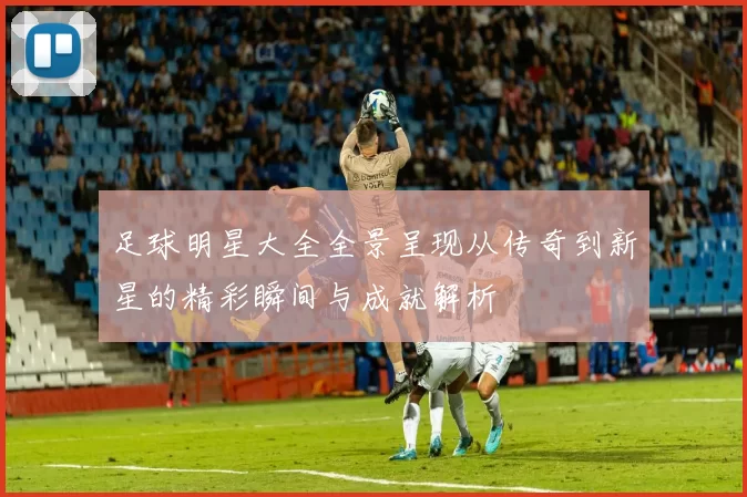 足球明星大全全景呈现从传奇到新星的精彩瞬间与成就解析
