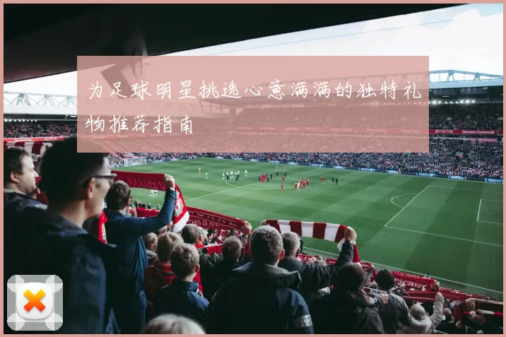 为足球明星挑选心意满满的独特礼物推荐指南