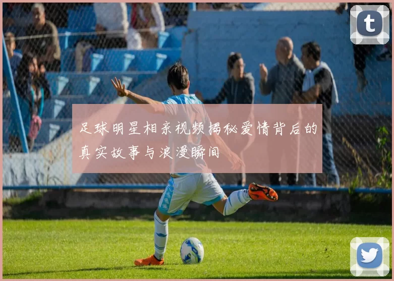 足球明星相亲视频揭秘爱情背后的真实故事与浪漫瞬间