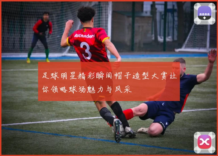 足球明星精彩瞬间帽子造型大赏让你领略球场魅力与风采