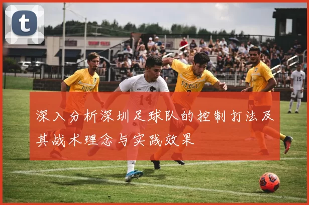 深入分析深圳足球队的控制打法及其战术理念与实践效果
