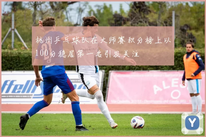 杭州乒乓球队在大师赛积分榜上以100分稳居第一名引发关注