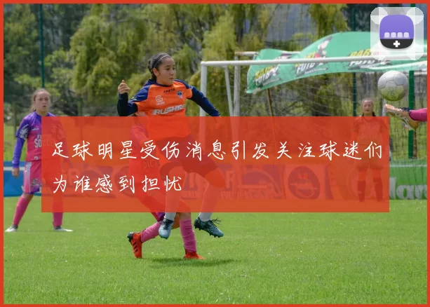 足球明星受伤消息引发关注球迷们为谁感到担忧