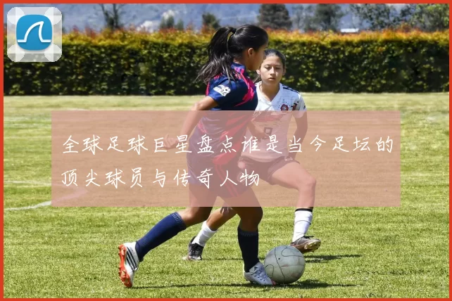 全球足球巨星盘点谁是当今足坛的顶尖球员与传奇人物