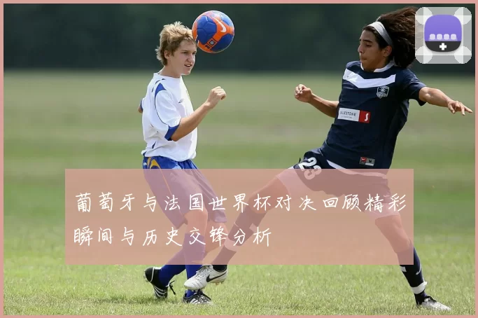 葡萄牙与法国世界杯对决回顾精彩瞬间与历史交锋分析