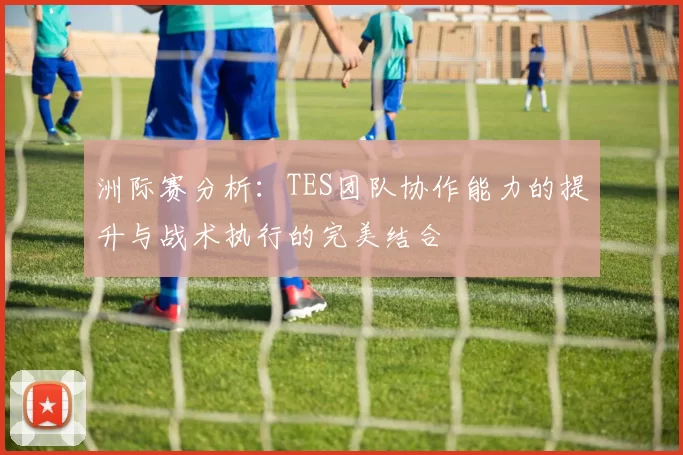 洲际赛分析：TES团队协作能力的提升与战术执行的完美结合