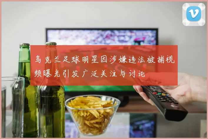 乌克兰足球明星因涉嫌违法被捕视频曝光引发广泛关注与讨论