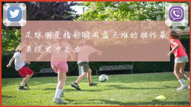 足球明星精彩瞬间盘点谁的动作最具视觉冲击力