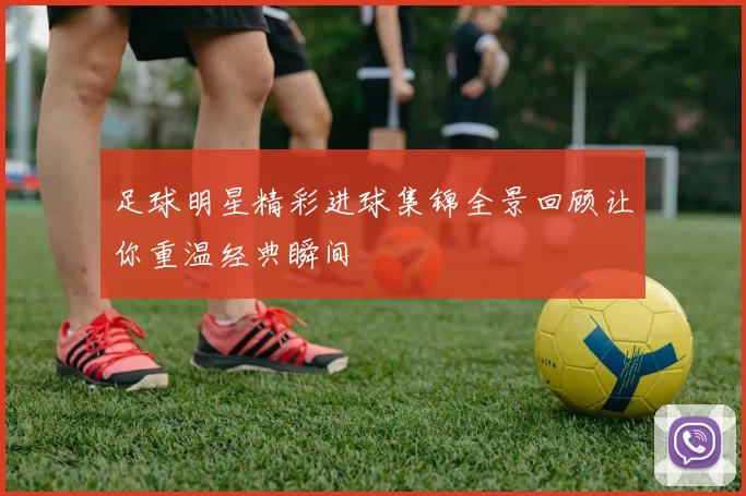 足球明星精彩进球集锦全景回顾让你重温经典瞬间