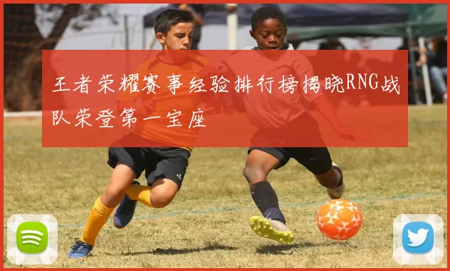 王者荣耀赛事经验排行榜揭晓RNG战队荣登第一宝座